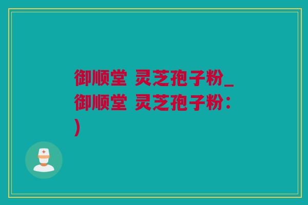 御顺堂 灵芝孢子粉_御顺堂 灵芝孢子粉：)