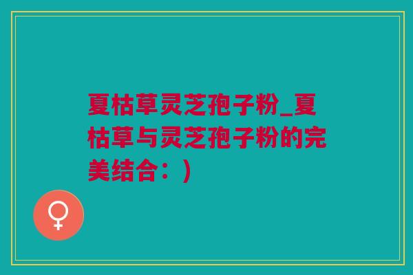 夏枯草灵芝孢子粉_夏枯草与灵芝孢子粉的完美结合：)