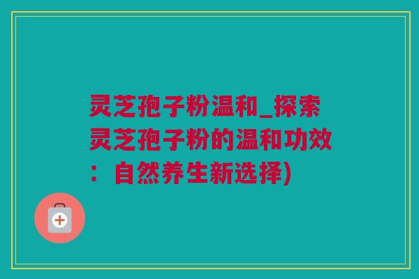 灵芝孢子粉温和_探索灵芝孢子粉的温和功效：自然养生新选择)