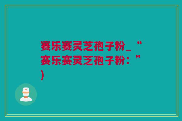 赛乐赛灵芝孢子粉_“赛乐赛灵芝孢子粉：”)