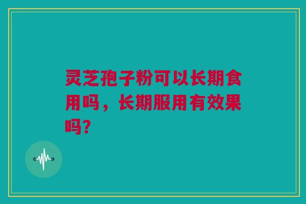 灵芝孢子粉可以长期食用吗，长期服用有效果吗？