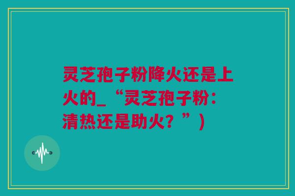 灵芝孢子粉降火还是上火的_“灵芝孢子粉：清热还是助火？”)