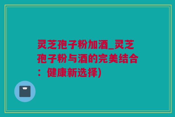 灵芝孢子粉加酒_灵芝孢子粉与酒的完美结合：健康新选择)