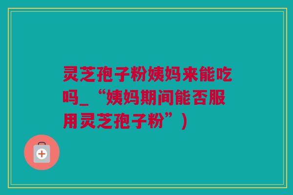 灵芝孢子粉姨妈来能吃吗_“姨妈期间能否服用灵芝孢子粉”)