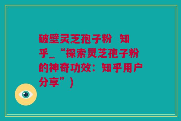 破壁灵芝孢子粉  知乎_“探索灵芝孢子粉的神奇功效：知乎用户分享”)