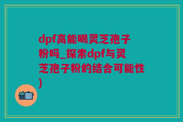 dpf高能喝灵芝孢子粉吗_探索dpf与灵芝孢子粉的结合可能性)