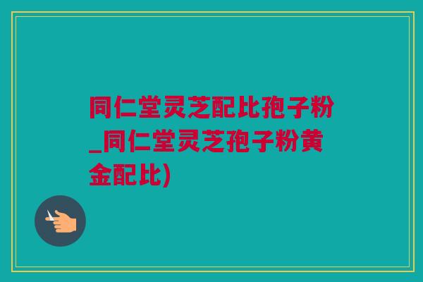 同仁堂灵芝配比孢子粉_同仁堂灵芝孢子粉黄金配比)