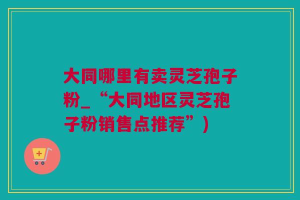 大同哪里有卖灵芝孢子粉_“大同地区灵芝孢子粉销售点推荐”)