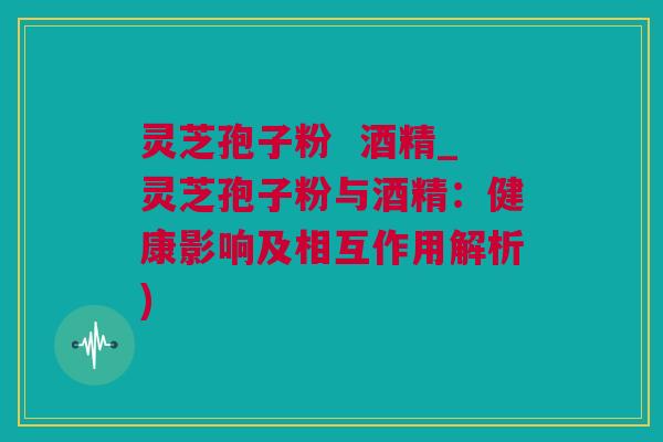 灵芝孢子粉 酒精_灵芝孢子粉与酒精:健康影响及相互作用解析) 灵芝孢子粉 酒精_灵芝孢子粉与酒精:健康影响及相互作用解析)
