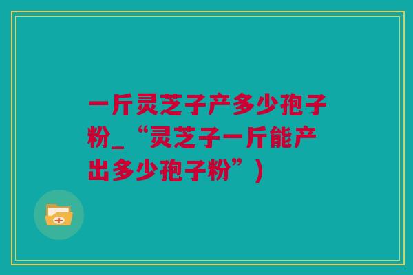 一斤灵芝子产多少孢子粉_“灵芝子一斤能产出多少孢子粉”) 一斤灵芝子产多少孢子粉_“灵芝子一斤能产出多少孢子粉”)