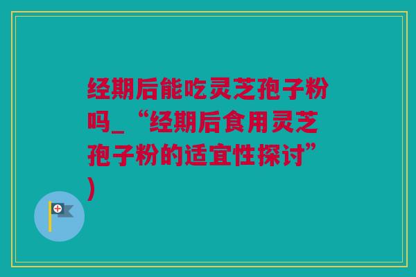 经期后能吃灵芝孢子粉吗_“经期后食用灵芝孢子粉的适宜性探讨”)