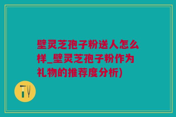 壁灵芝孢子粉送人怎么样_壁灵芝孢子粉作为礼物的推荐度分析)