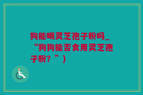狗能喝灵芝孢子粉吗_“狗狗能否食用灵芝孢子粉？”)