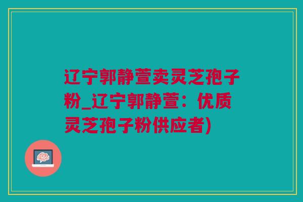 辽宁郭静萱卖灵芝孢子粉_辽宁郭静萱：优质灵芝孢子粉供应者)