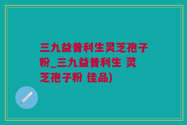 三九益普利生灵芝孢子粉_三九益普利生 灵芝孢子粉 佳品)