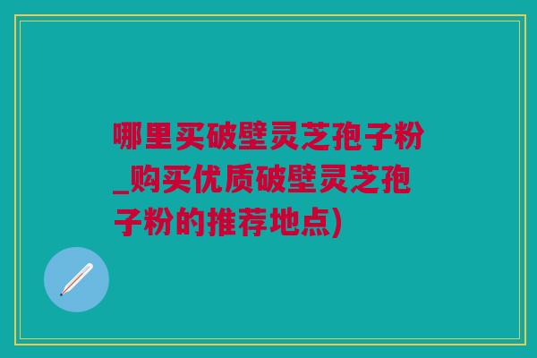 哪里买破壁灵芝孢子粉_购买优质破壁灵芝孢子粉的推荐地点)