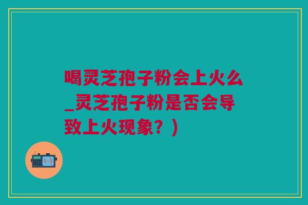 喝灵芝孢子粉会上火么_灵芝孢子粉是否会导致上火现象？)