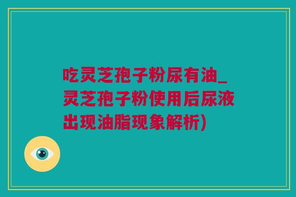 吃灵芝孢子粉尿有油_灵芝孢子粉使用后尿液出现油脂现象解析) 吃灵芝孢子粉尿有油_灵芝孢子粉使用后尿液出现油脂现象解析)