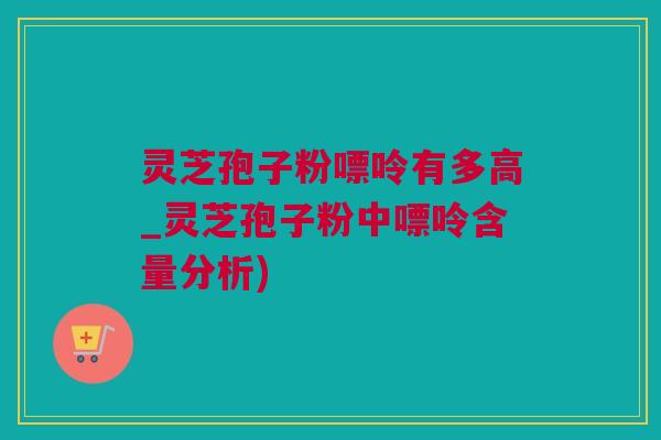 灵芝孢子粉嘌呤有多高_灵芝孢子粉中嘌呤含量分析)