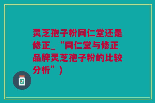 灵芝孢子粉同仁堂还是修正_“同仁堂与修正品牌灵芝孢子粉的比较分析”) 灵芝孢子粉同仁堂还是修正_“同仁堂与修正品牌灵芝孢子粉的比较分析”)