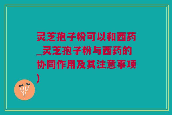 灵芝孢子粉可以和西药_灵芝孢子粉与西药的协同作用及其注意事项)