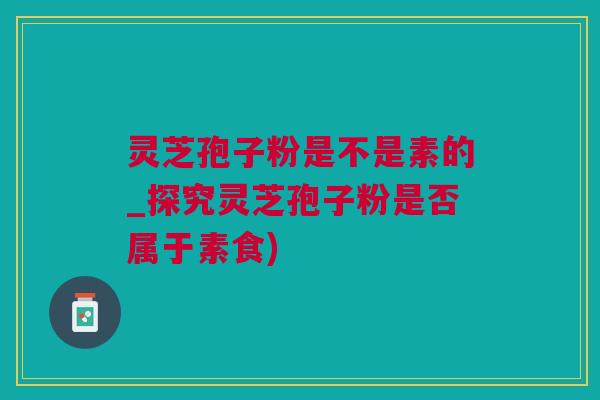 灵芝孢子粉是不是素的_探究灵芝孢子粉是否属于素食)