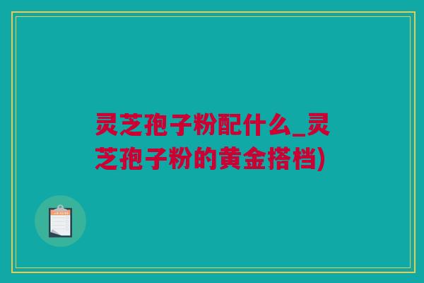 灵芝孢子粉配什么_灵芝孢子粉的黄金搭档)