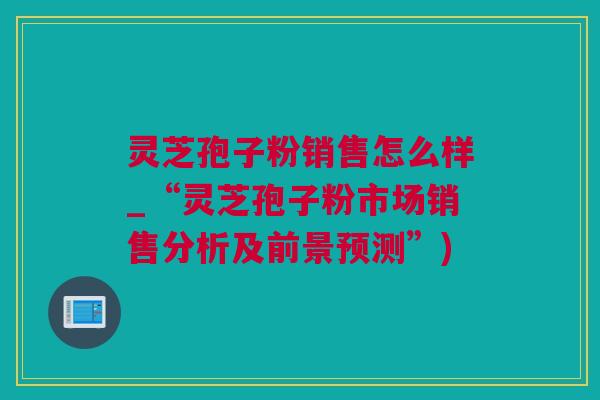 灵芝孢子粉销售怎么样_“灵芝孢子粉市场销售分析及前景预测”)