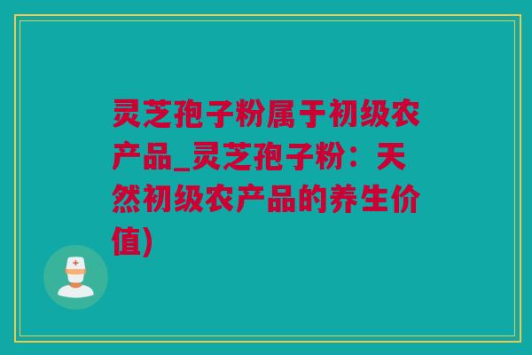 灵芝孢子粉属于初级农产品_灵芝孢子粉：天然初级农产品的养生价值)