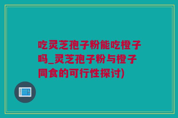 吃灵芝孢子粉能吃橙子吗_灵芝孢子粉与橙子同食的可行性探讨)