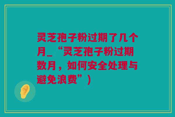灵芝孢子粉过期了几个月_“灵芝孢子粉过期数月，如何安全处理与避免浪费”)