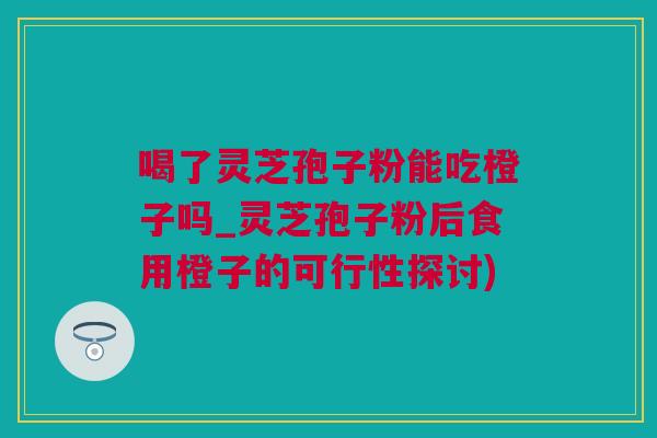 喝了灵芝孢子粉能吃橙子吗_灵芝孢子粉后食用橙子的可行性探讨) 喝了灵芝孢子粉能吃橙子吗_灵芝孢子粉后食用橙子的可行性探讨)