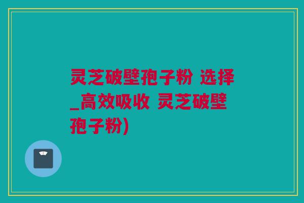 灵芝破壁孢子粉 选择_高效吸收 灵芝破壁孢子粉)