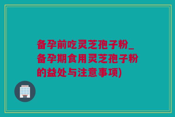 备孕前吃灵芝孢子粉_备孕期食用灵芝孢子粉的益处与注意事项)