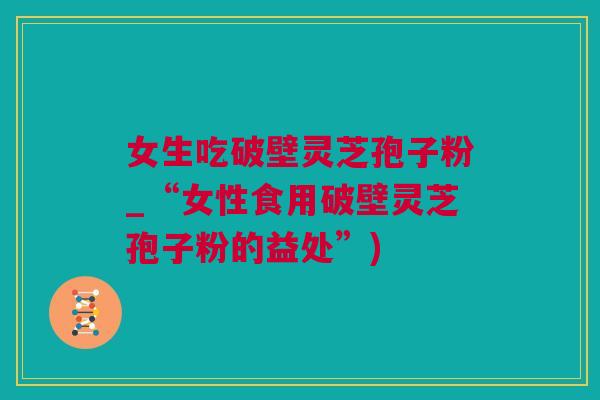 女生吃破壁灵芝孢子粉_“女性食用破壁灵芝孢子粉的益处”)