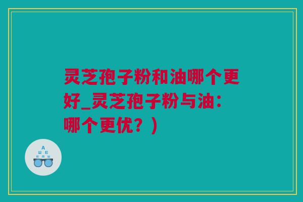 灵芝孢子粉和油哪个更好_灵芝孢子粉与油:哪个更优?) 灵芝孢子粉和油哪个更好_灵芝孢子粉与油:哪个更优?)