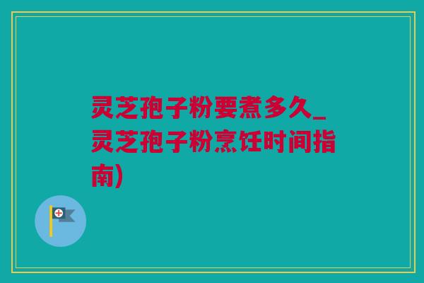 灵芝孢子粉要煮多久_灵芝孢子粉烹饪时间指南) 灵芝孢子粉要煮多久_灵芝孢子粉烹饪时间指南)