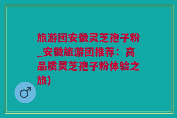 旅游团安徽灵芝孢子粉_安徽旅游团推荐：高品质灵芝孢子粉体验之旅)