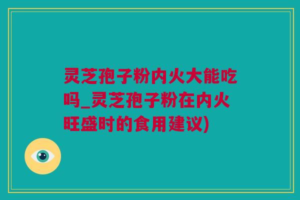 灵芝孢子粉内火大能吃吗_灵芝孢子粉在内火旺盛时的食用建议)