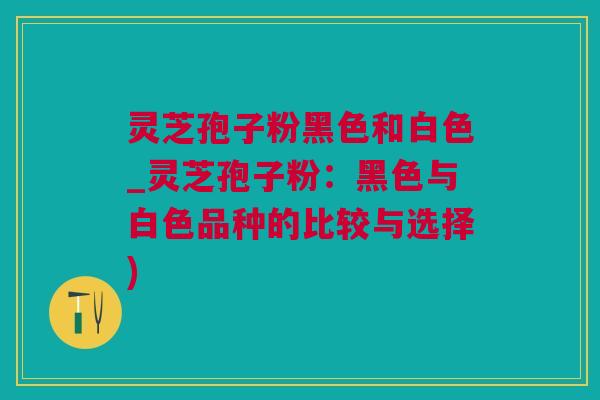 灵芝孢子粉黑色和白色_灵芝孢子粉：黑色与白色品种的比较与选择)