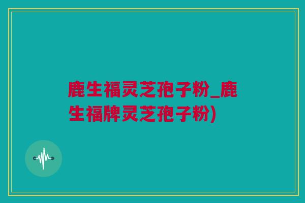 鹿生福灵芝孢子粉_鹿生福牌灵芝孢子粉)