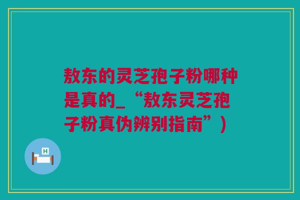 敖东的灵芝孢子粉哪种是真的_“敖东灵芝孢子粉真伪辨别指南”)