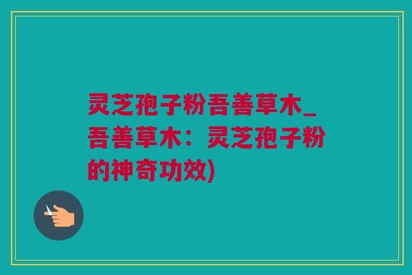 灵芝孢子粉吾善草木_吾善草木：灵芝孢子粉的神奇功效)