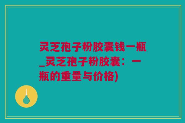 灵芝孢子粉胶囊钱一瓶_灵芝孢子粉胶囊：一瓶的重量与价格)