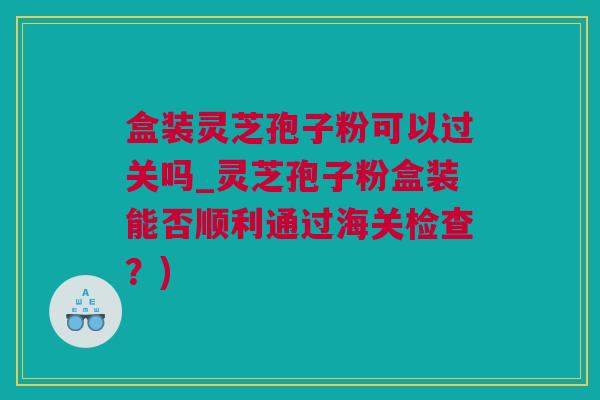 盒装灵芝孢子粉可以过关吗_灵芝孢子粉盒装能否顺利通过海关检查？)