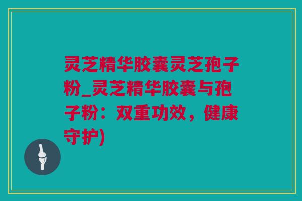 灵芝精华胶囊灵芝孢子粉_灵芝精华胶囊与孢子粉：双重功效，健康守护)