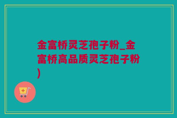 金富桥灵芝孢子粉_金富桥高品质灵芝孢子粉)