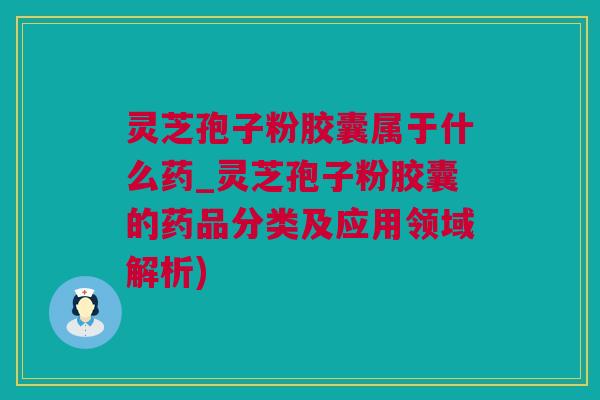 灵芝孢子粉胶囊属于什么药_灵芝孢子粉胶囊的药品分类及应用领域解析)