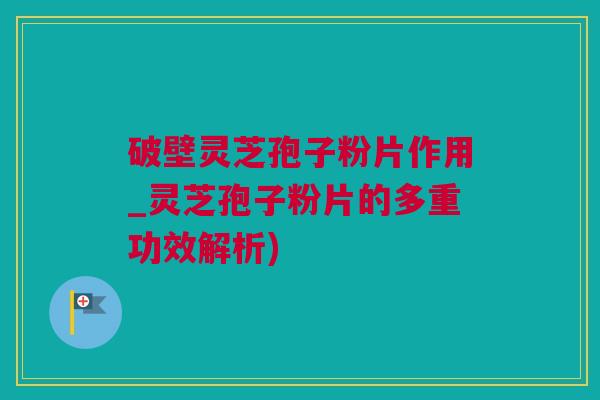 破壁灵芝孢子粉片作用_灵芝孢子粉片的多重功效解析)