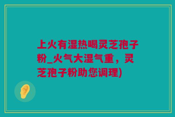 上火有湿热喝灵芝孢子粉_火气大湿气重，灵芝孢子粉助您调理)